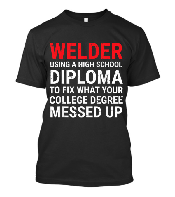 Welder Using A High School Diploma To Fix What Your College Degree Messed Up T-Shirt