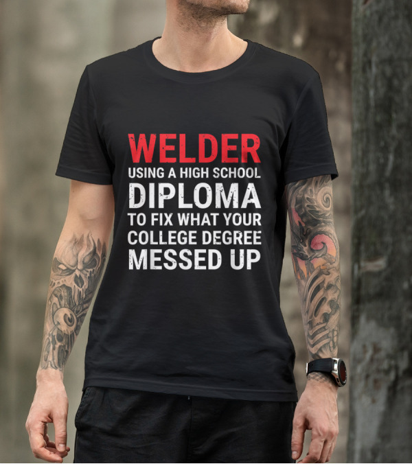 Welder Using A High School Diploma To Fix What Your College Degree Messed Up T-Shirt