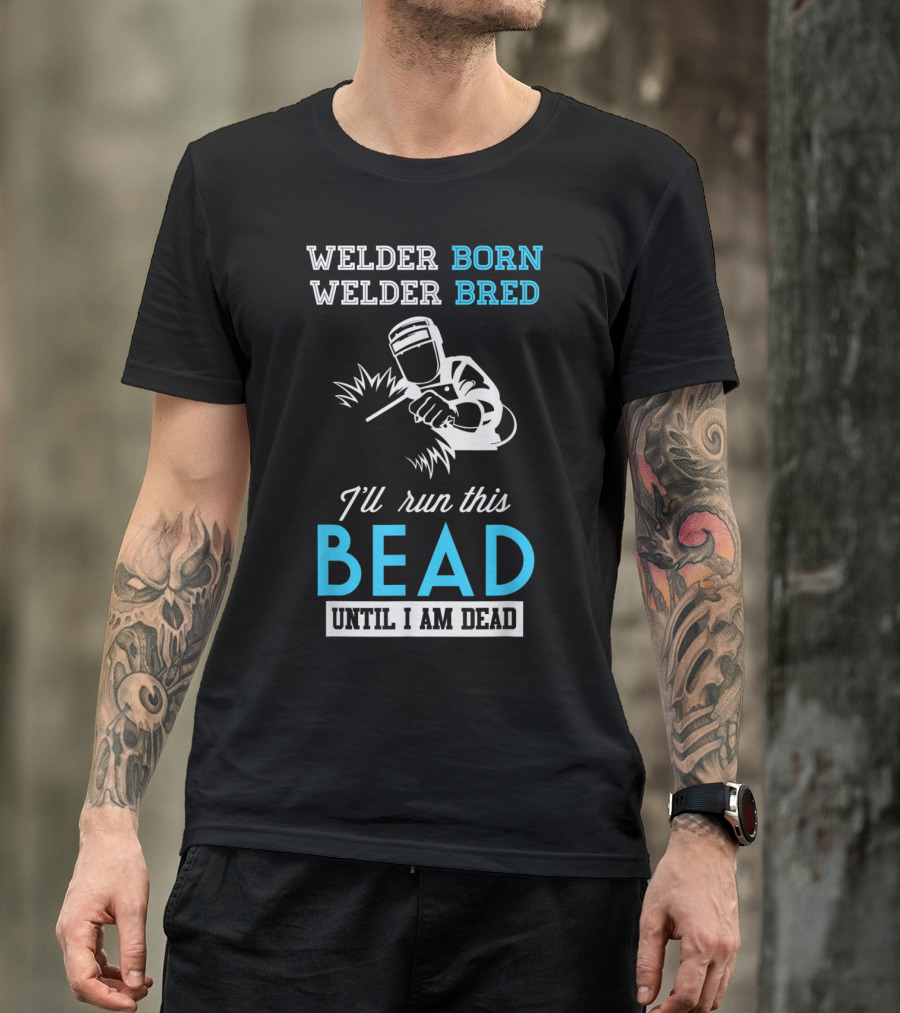 Welder Born Welder Bred I'll Run This Bead Until I Am Dead T-Shirt