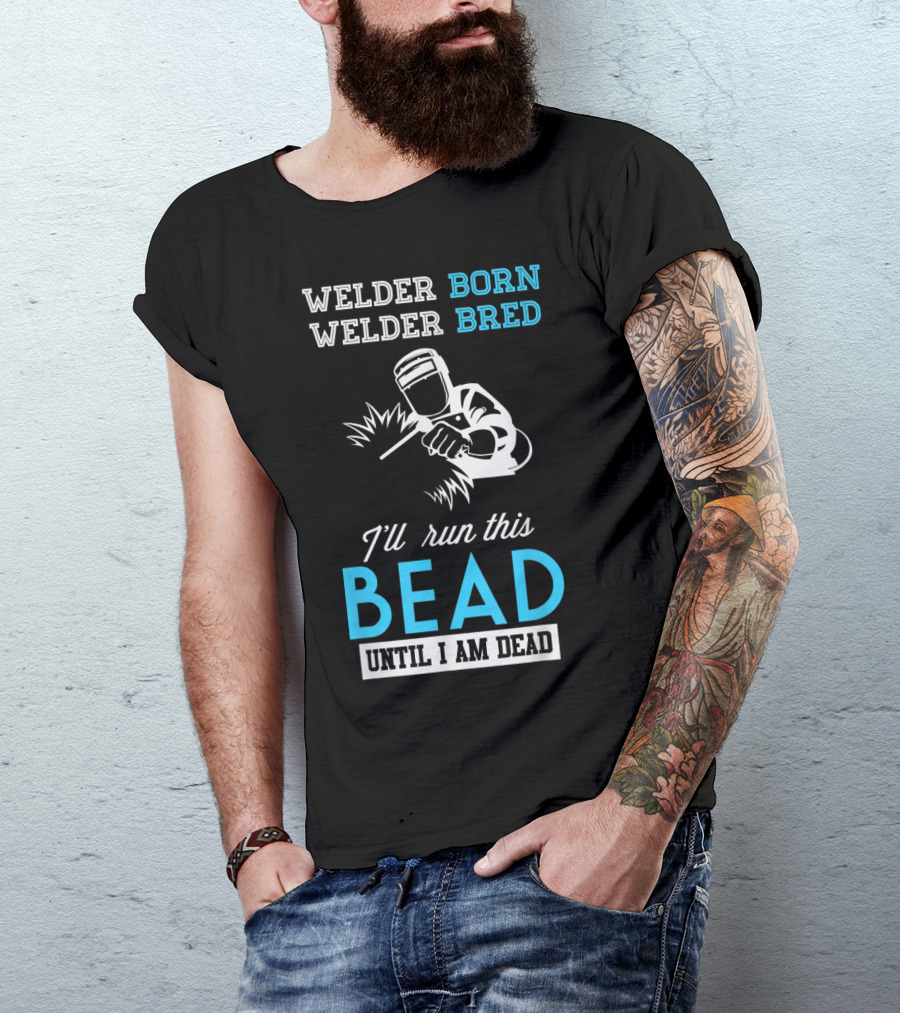 Welder Born Welder Bred I'll Run This Bead Until I Am Dead T-Shirt