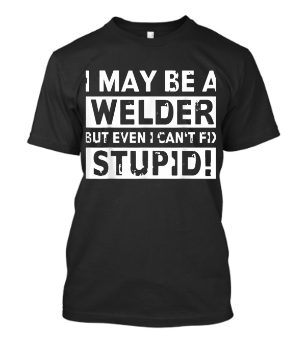 I May Be A Welder But Even I Can't Fix Stupid T-Shirt