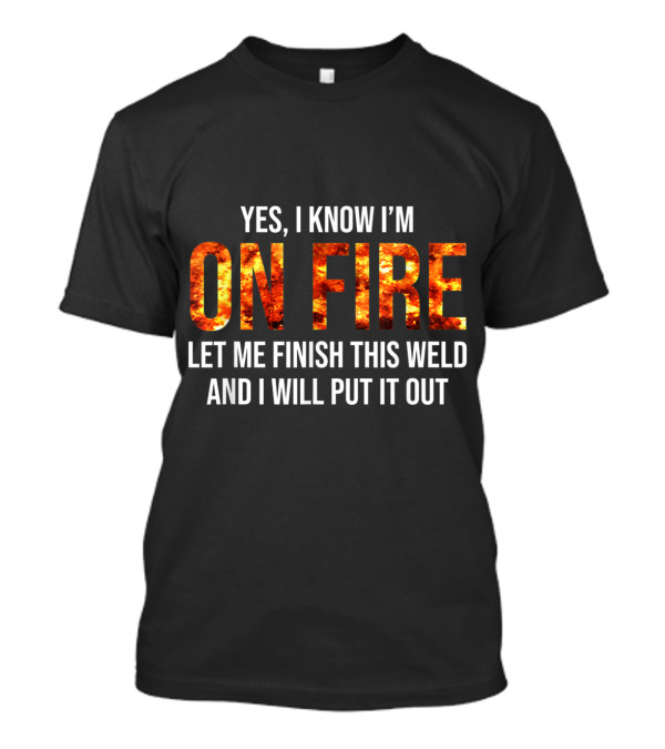 Yes I Know I'm On Fire Let Me Finish This Weld And I Will Put It Out Welder Humor T-Shirt
