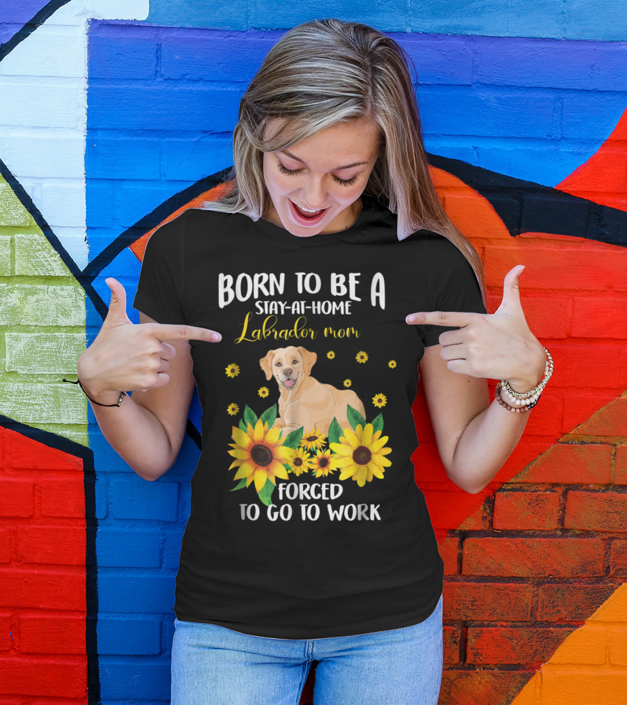 Born To Be A Stay-at-Home Labrador Mom Forced To Go To Work With Sunflowers And Dog T-Shirt
