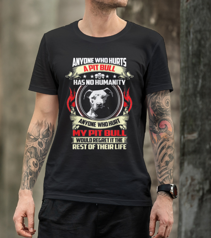 ANYONE WHO HURTS A PIT BULL HAS NO HUMANITY ANYONE WHO HURT MY PIT BULL WOULD REGRET IT THE REST OF THEIR LIFE T-Shirt