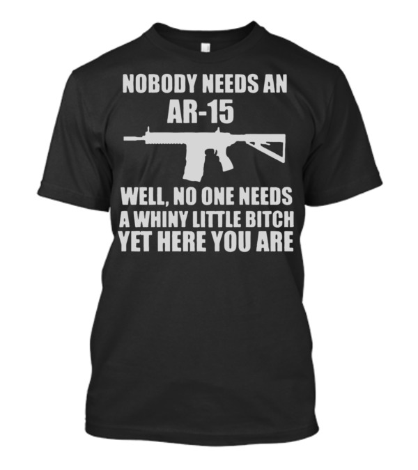Nobody Needs An Ar15 Well No One Needs A Whiny Little Bitch Yet Here You Are T-Shirt