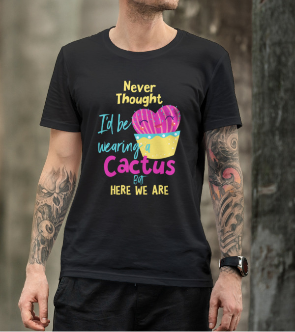 Never Thought I'd Be Wearing A Cactus But Here We Are T-Shirt
