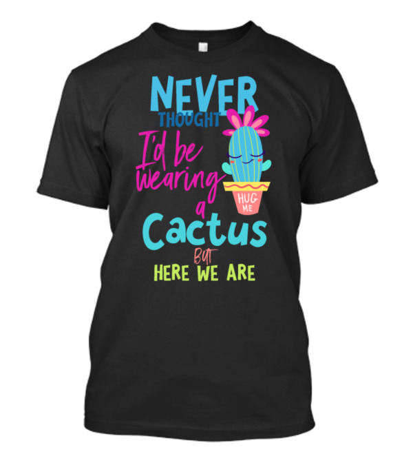 Never Thought I'd Be Wearing A Cactus Hug Me But Here We Are T-Shirt