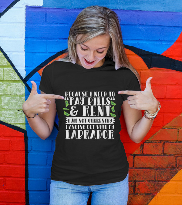 Because I Need To Pay Bills And Rent I Am Not Currently Hanging Out With My Labrador T-Shirt
