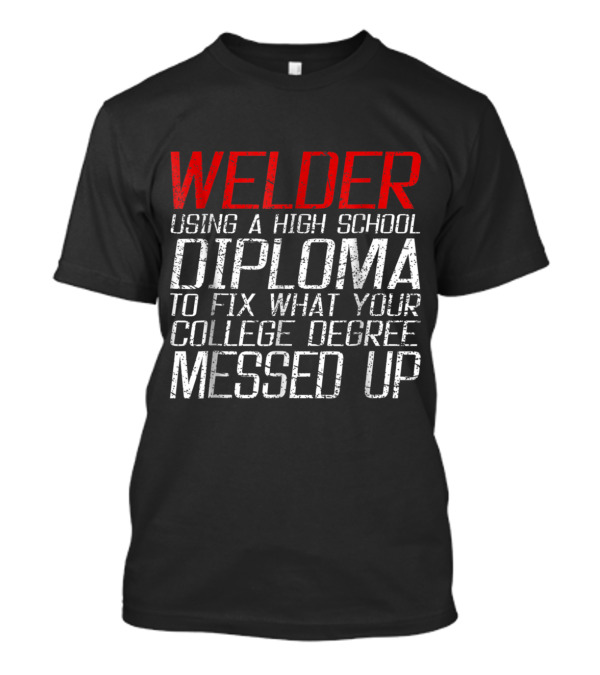 Welder Using High School Diploma To Fix What Your College Degree Messed Up T-Shirt