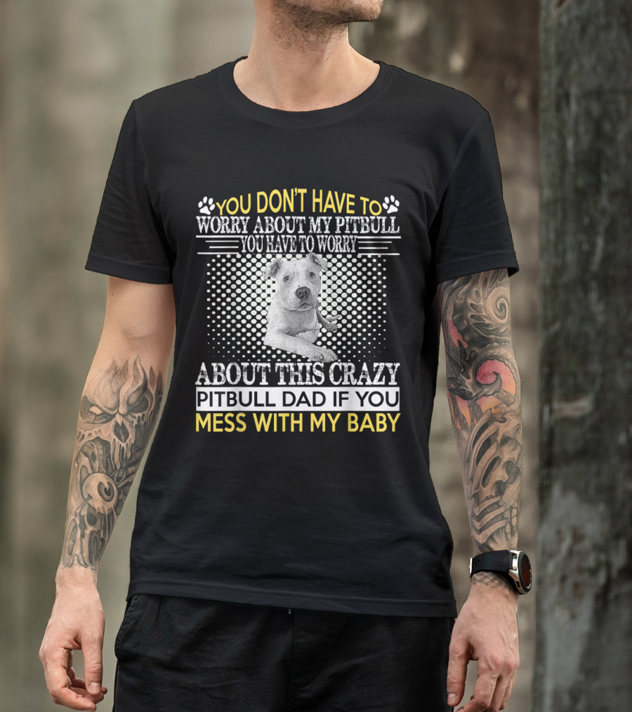 You Don't Have To Worry About My Pitbull You Have To Worry About This Crazy Pitbull Dad If You Mess With My Baby T-Shirt