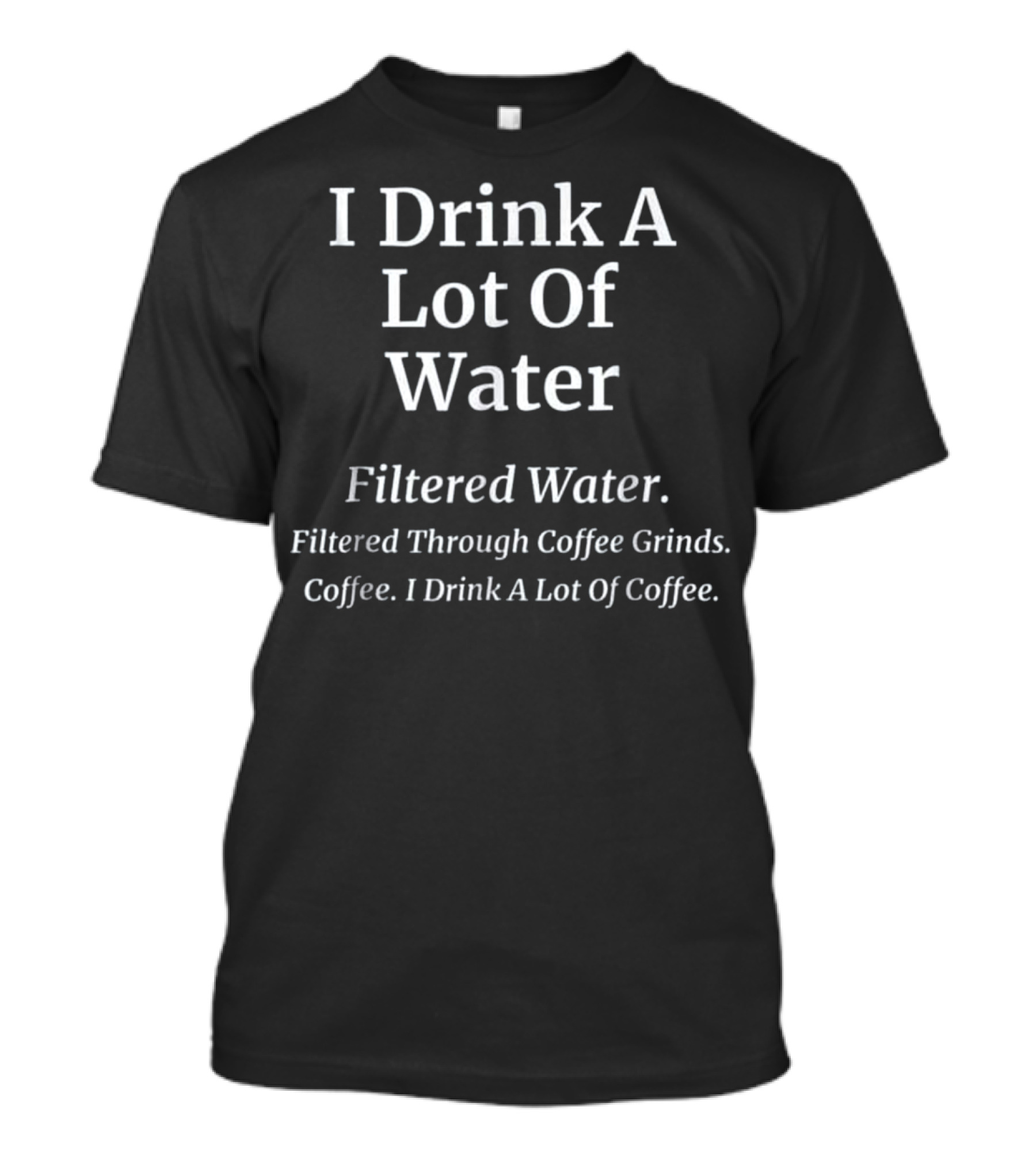 I Drink A Lot Of Water Filtered Through Coffee Grinds Coffee I Drink A Lot Of Coffee T-Shirt