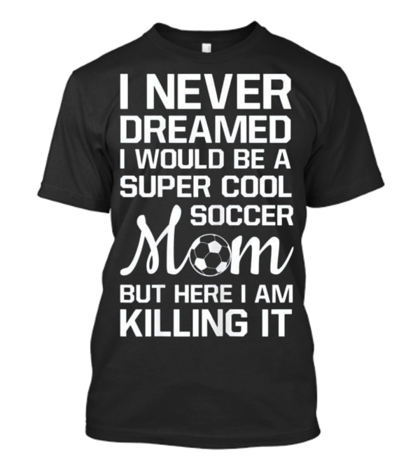 I Never Dreamed I Would Be A Super Cool Soccer Mom But Here I Am Killing It T-Shirt