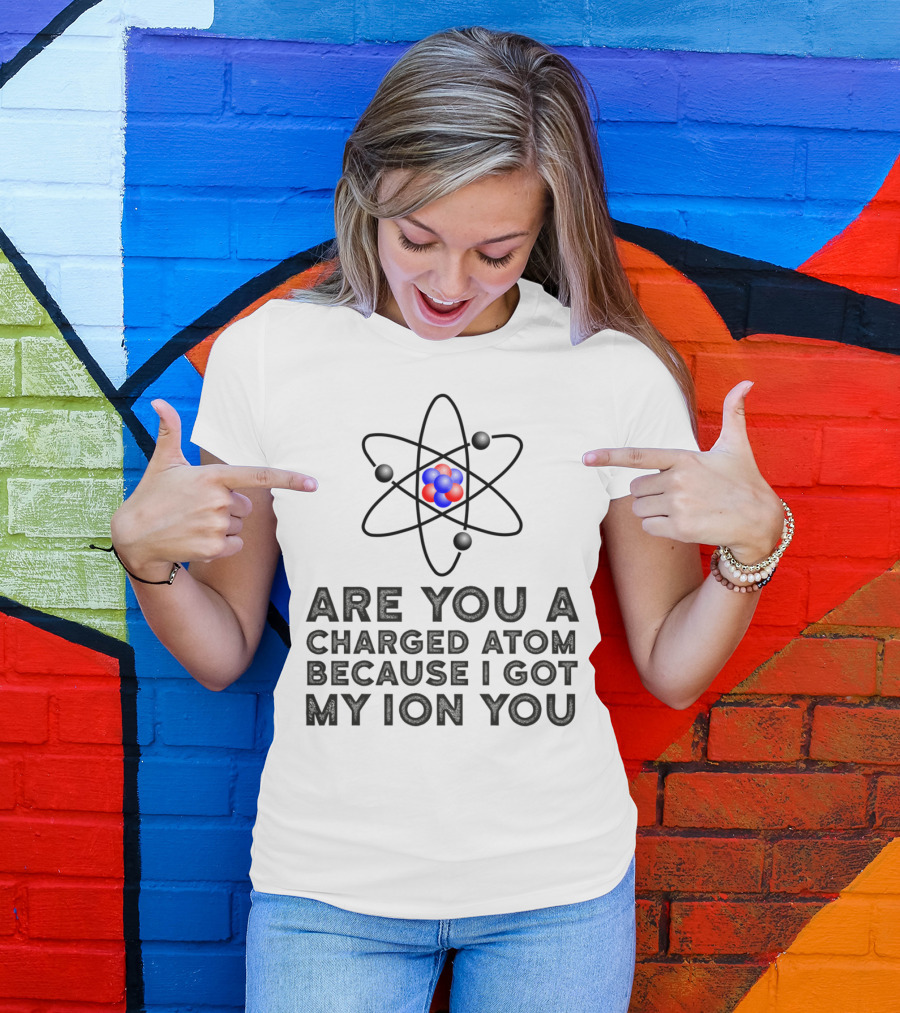 Are You A Charged Atom Because I Got My Ion You Funny Science Chemist T-Shirt