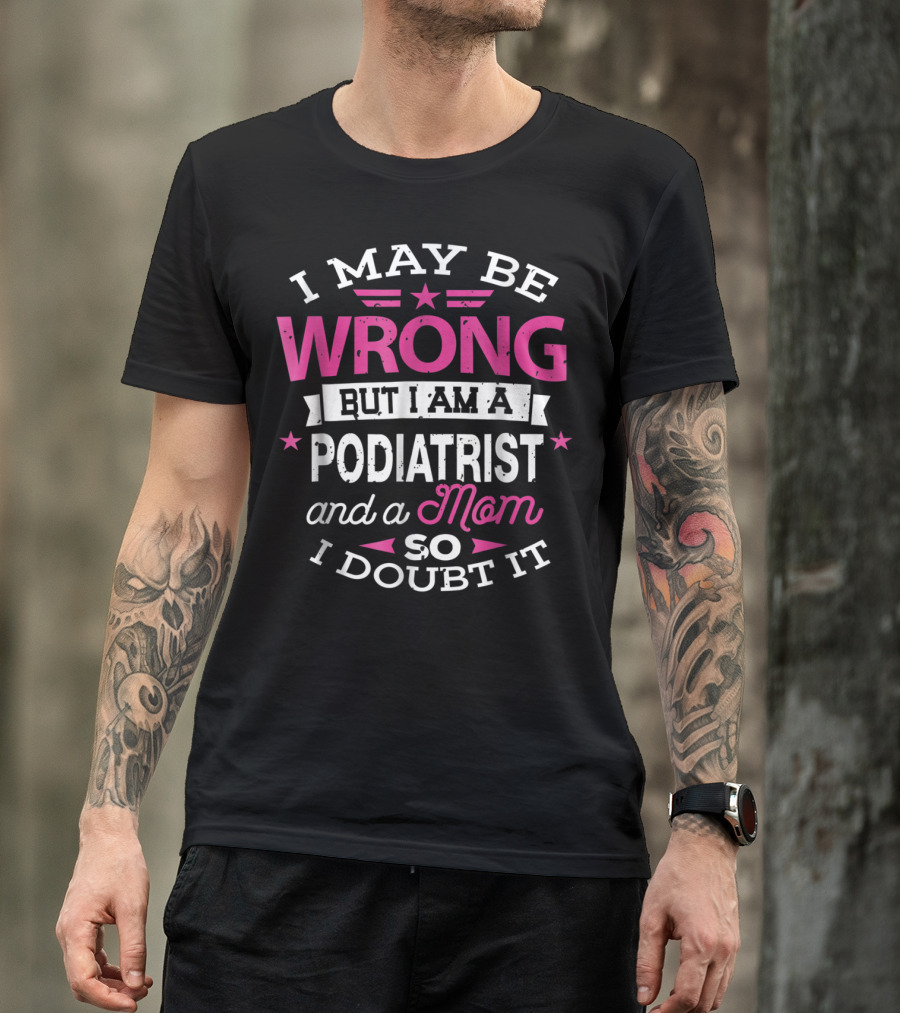 I May Be Wrong But I Am A Podiatrist And A Mom So I Doubt It T-Shirt