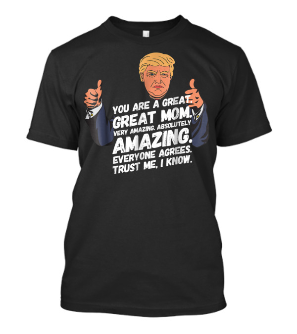 Trump You Are A Great Great Mom Very Amazing Absolutely Amazing Everyone Agrees Trust Me I Know T-Shirt