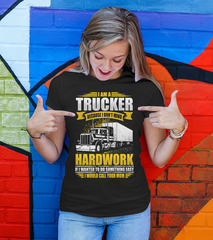 I Am A Trucker Because I Don't Mind Hardwork If I Wanted To Do Something Easy I Would Call Your Mom T-Shirt