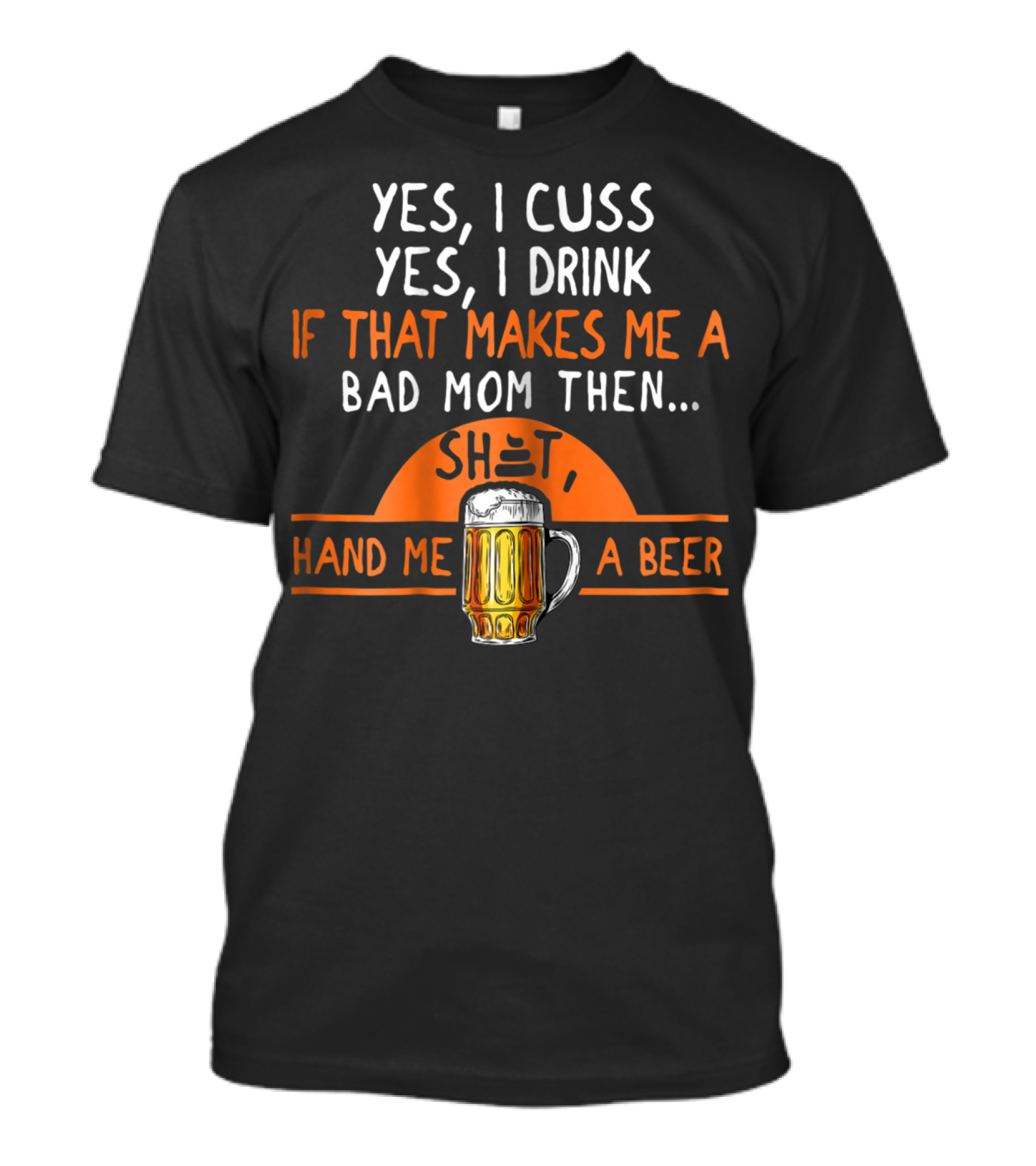 Yes I Cuss Yes I Drink If That Makes Me A Bad Mom Then Hand Me A Beer T-Shirt