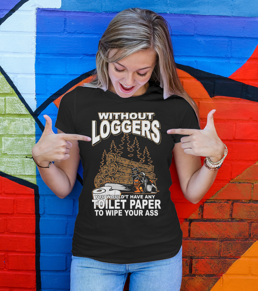 Without Loggers You Wouldn't Have Any Toilet Paper To Wipe Your Ass T-Shirt