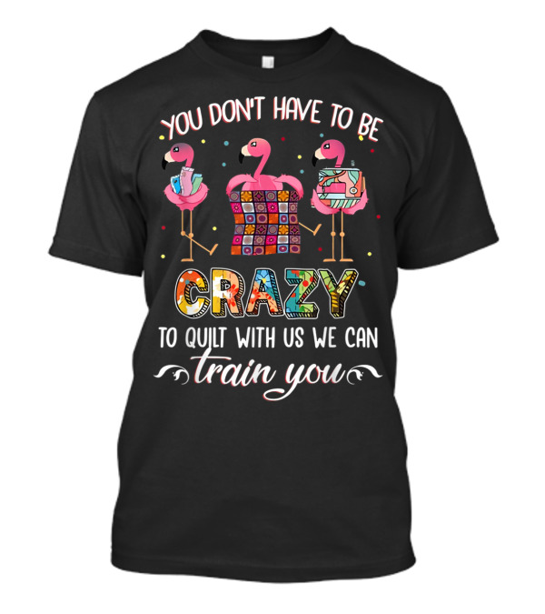 YOU DON'T HAVE TO BE CRAZY TO QUILT WITH US WE CAN TRAIN YOU T-Shirt