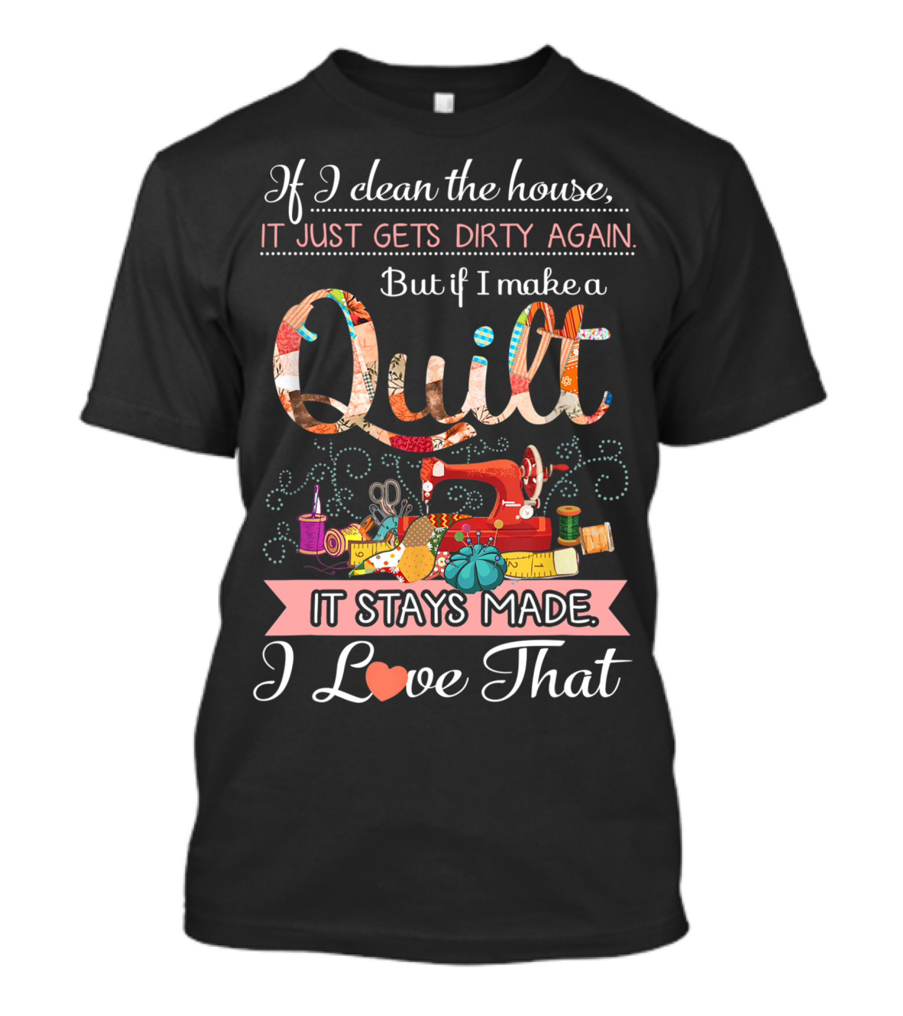 If I Clean The House It Just Gets Dirty Again But If I Make A Quilt It Stays Made I Love That T-Shirt