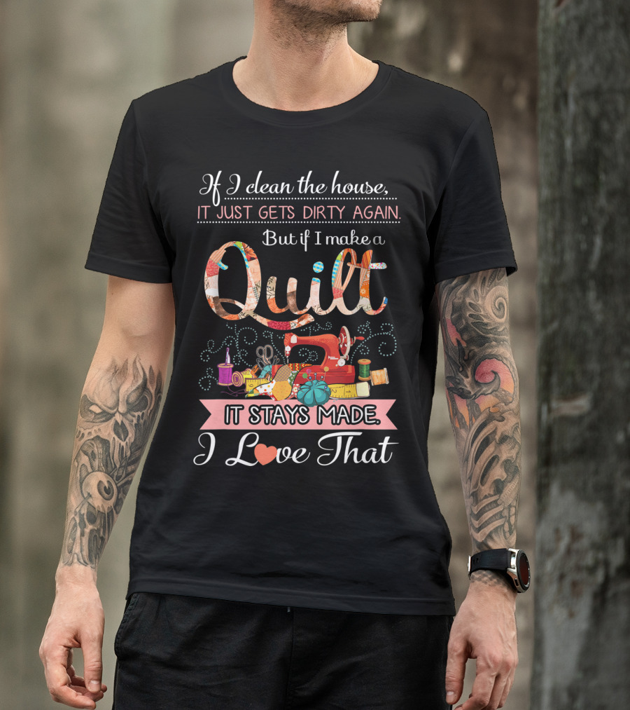 If I Clean The House It Just Gets Dirty Again But If I Make A Quilt It Stays Made I Love That T-Shirt