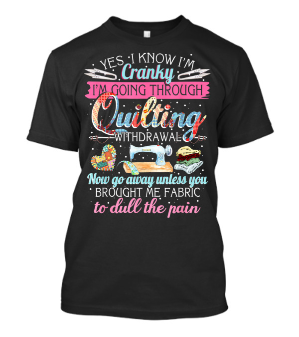 Yes I Know I'm Cranky I'm Going Through Quilting Withdrawal Now Go Away Unless You Brought Me Fabric To Dull The Pain T-Shirt
