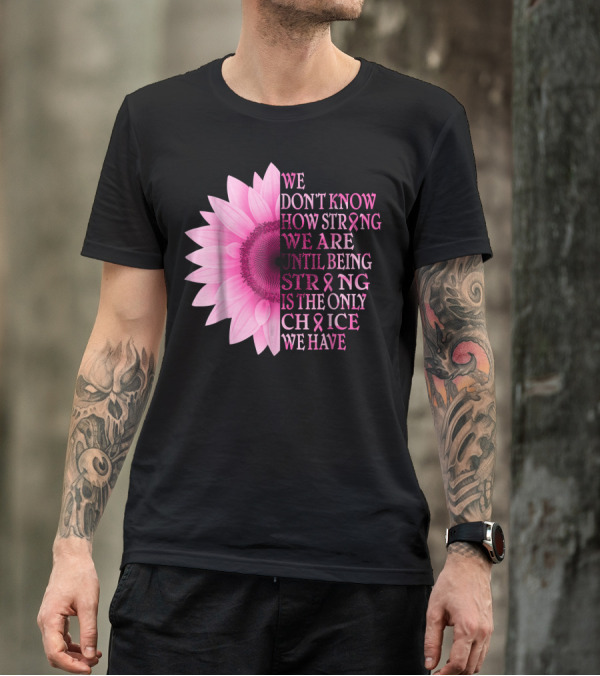 We Don't Know How Strong We Are Until Being Strong Is The Only Choice We Have Pink Flower Breast Cancer Awareness T-Shirt