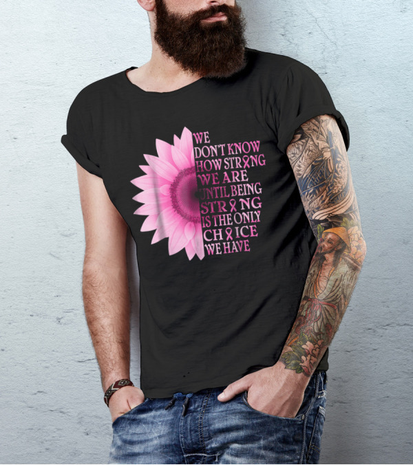 We Don't Know How Strong We Are Until Being Strong Is The Only Choice We Have Pink Flower Breast Cancer Awareness T-Shirt