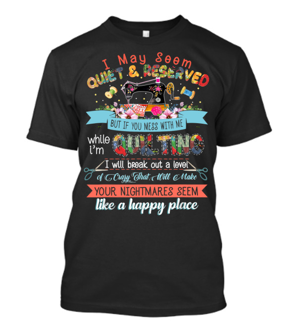 I May Seem Quiet And Reserved But If You Mess With Me While I'm Quilting I Will Break Out A Level Of Crazy That Will Make Your Nightmares Seem Like A Happy Place T-Shirt