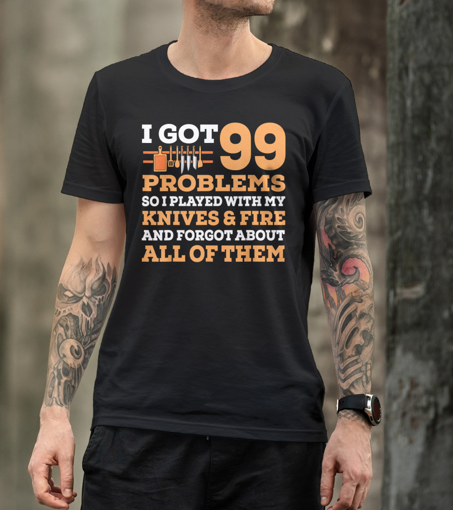 I Got 99 Problems So I Played With My Knives And Fire And Forgot About All Of Them T-Shirt