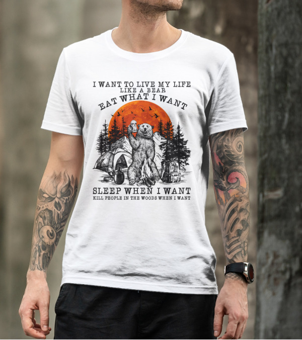 I Want To Live My Life Like A Bear Eat What I Want Sleep When I Want Kill People In The Woods When I Want T-Shirt