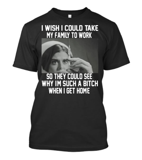I Wish I Could Take My Family To Work So They Could See Why I'm Such A Bitch When I Get Home T-Shirt