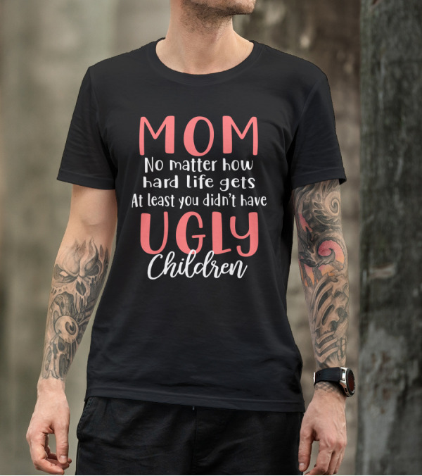 MOM No Matter How Hard Life Gets At Least You Didn’t Have Ugly Children T-Shirt