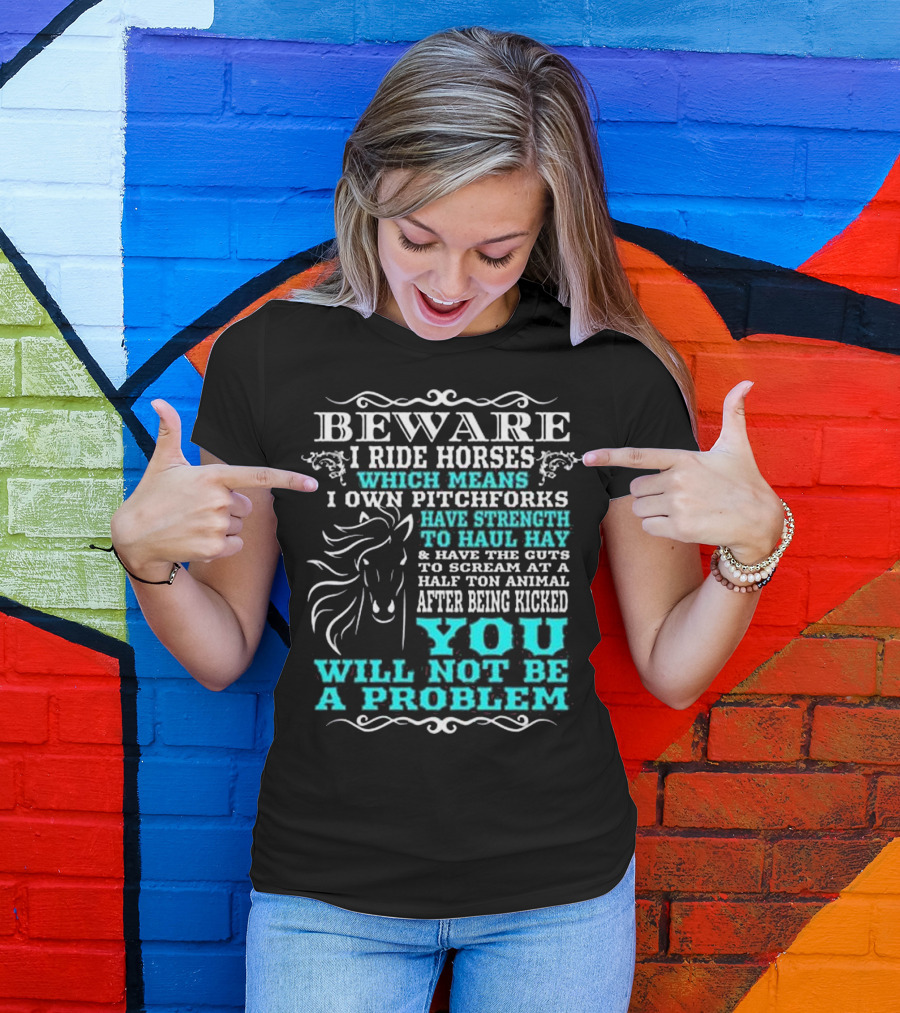 BEWARE I Ride Horses Which Means I Own Pitchforks Have Strength To Haul Hay And Have The Guts To Scream At A Half Ton Animal After Being Kicked You Will Not Be A Problem T-Shirt