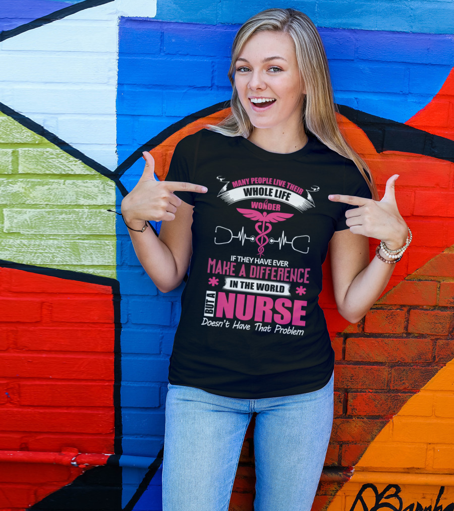 Many People Live Their Whole Life Wonder If They Have Ever Make A Difference But A Nurse Doesn't Have That Problem T-Shirt