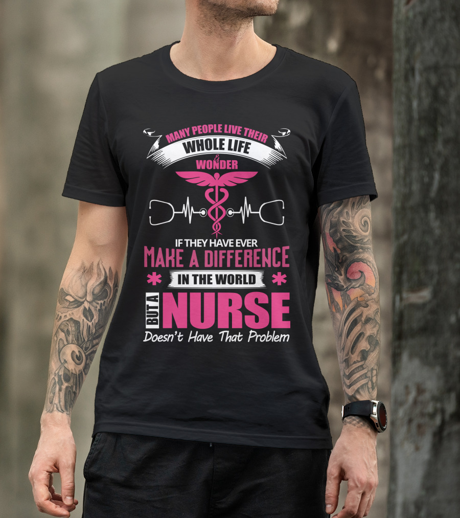 Many People Live Their Whole Life Wonder If They Have Ever Make A Difference But A Nurse Doesn't Have That Problem T-Shirt