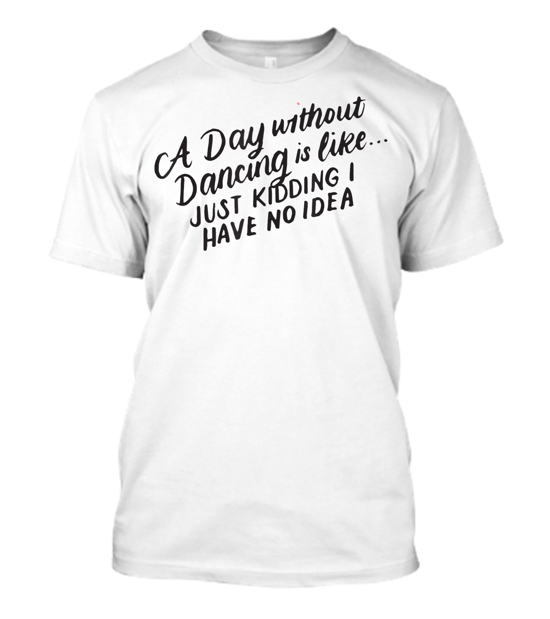 A Day Without Dancing Just Kidding I Have No Idea T-Shirt