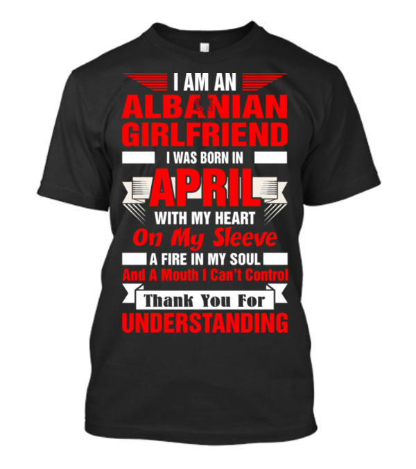 I Am An Albanian Girlfriend Born In April With My Heart On My Sleeve A Fire In My Soul And A Mouth I Can't Control Thank You For Understanding T-Shirt