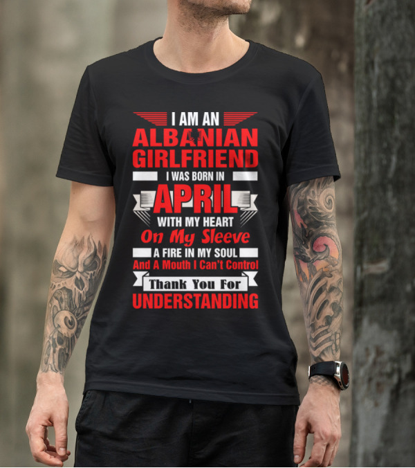 I Am An Albanian Girlfriend Born In April With My Heart On My Sleeve A Fire In My Soul And A Mouth I Can't Control Thank You For Understanding T-Shirt