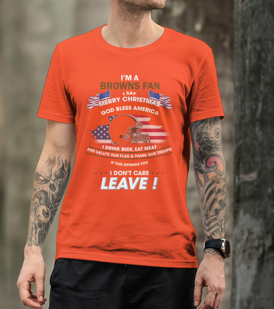 I'm A Browns Fan I Say Merry Christmas God Bless America I Drink Beer Eat Meat And Salute Our Flag & Thank Our Troops If This Offends You I Don't Care Leave T-Shirt