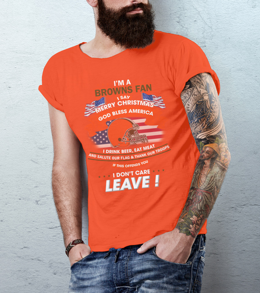 I'm A Browns Fan I Say Merry Christmas God Bless America I Drink Beer Eat Meat And Salute Our Flag & Thank Our Troops If This Offends You I Don't Care Leave T-Shirt