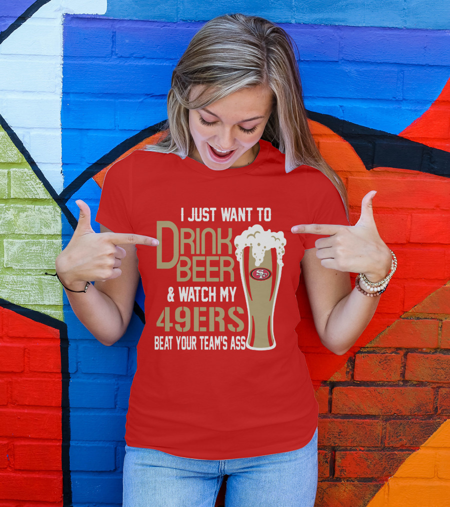 I Just Want To Drink Beer And Watch My 49ers Beat Your Team's Ass T-Shirt