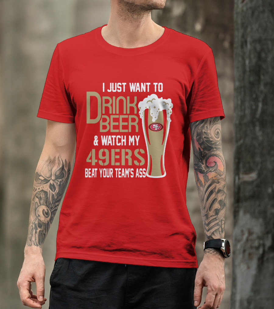 I Just Want To Drink Beer And Watch My 49ers Beat Your Team's Ass T-Shirt