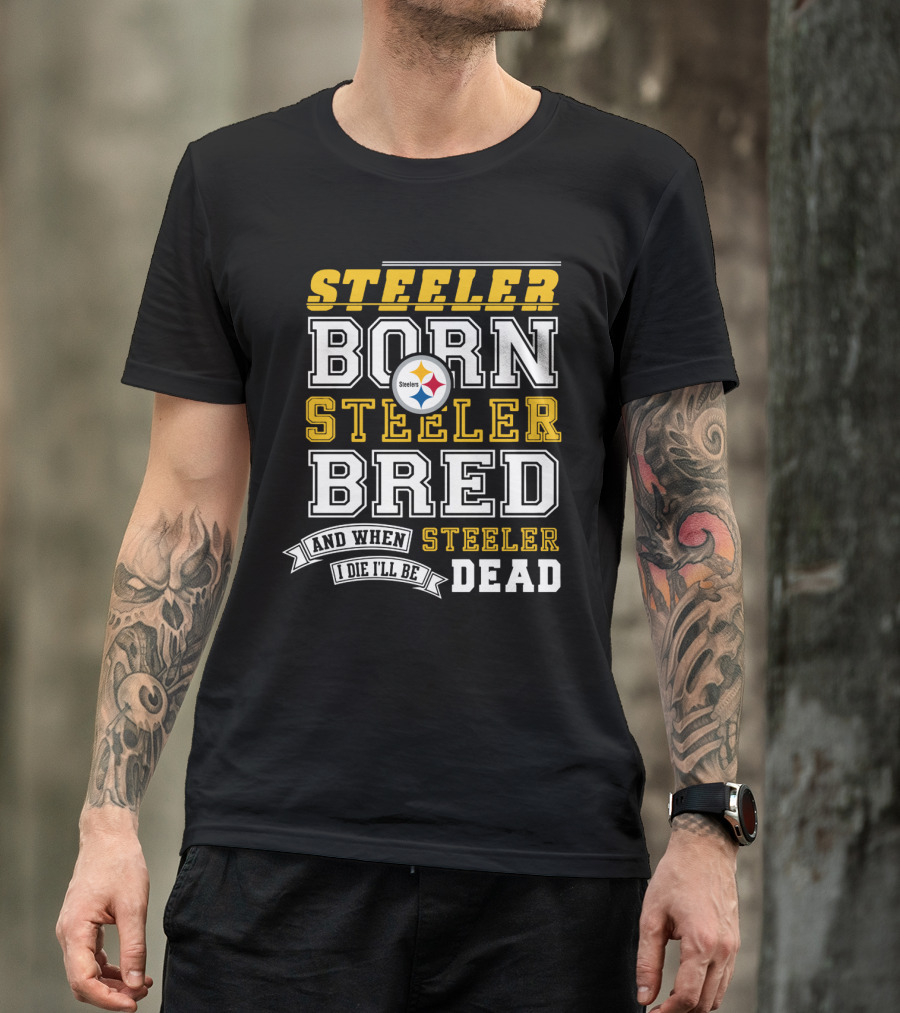 Steeler Born Steeler Bred When I Die I'll Be Dead Pittsburgh Steelers T-Shirt