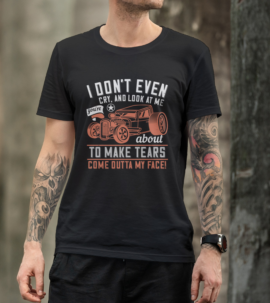 I Don't Even Cry Look At Me You're About To Make Tears Come Outta My Face Hot Rod T-Shirt
