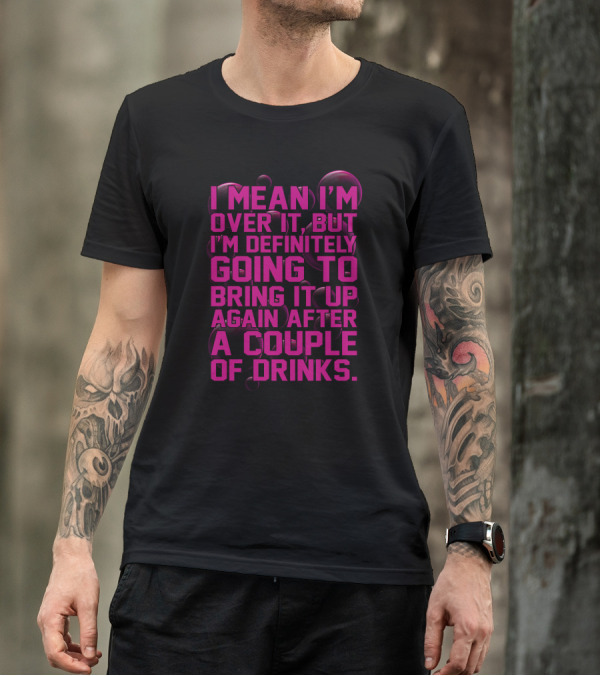I Mean I'm Over It But I'm Definitely Going To Bring It Up Again After A Couple Of Drinks T-Shirt