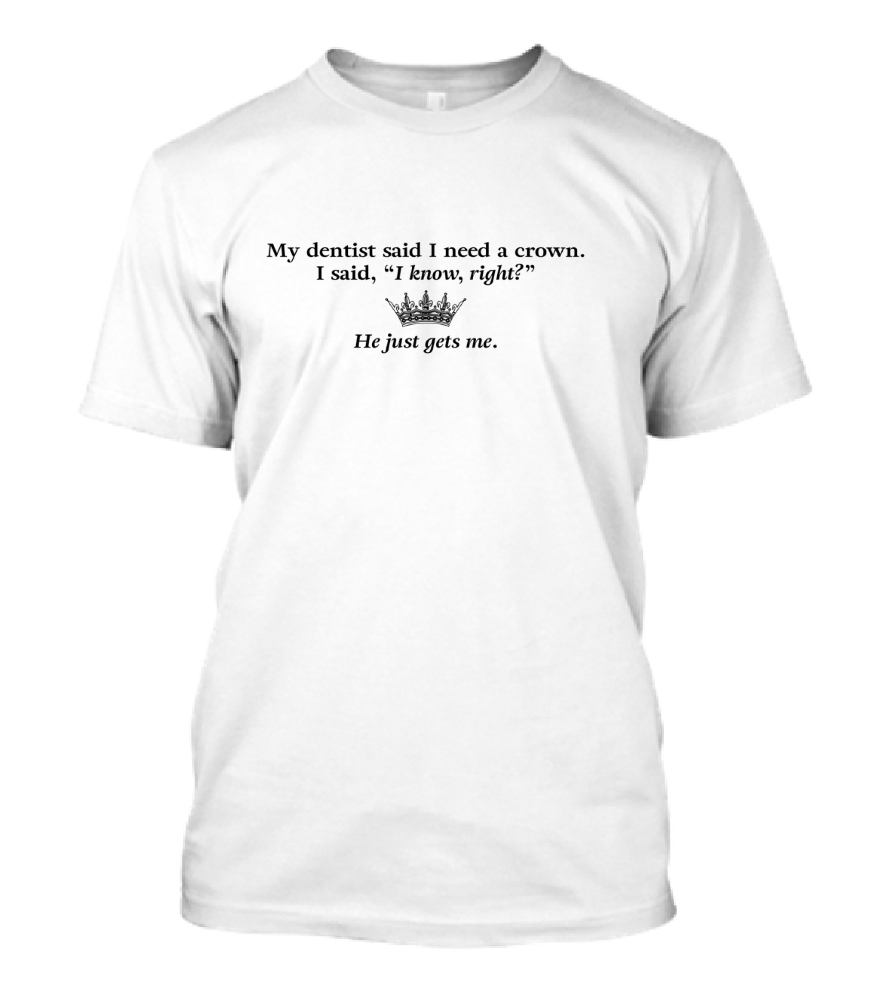 My Dentist Said I Need A Crown I Said I Know Right He Just Gets Me T-Shirt