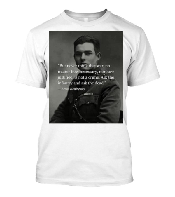 Ernest Hemingway But Never Think That War No Matter How Necessary Nor How Justified Is Not A Crime Ask The Infantry And Ask The Dead T-Shirt