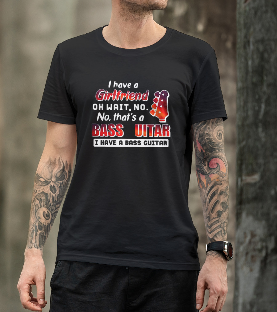 I Have A Girlfriend Oh Wait No No That’s A Bass Guitar I Have A Bass Guitar T-Shirt