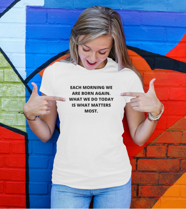 EACH MORNING WE ARE BORN AGAIN WHAT WE DO TODAY IS WHAT MATTERS MOST T-Shirt